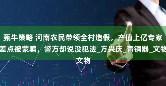 甄牛策略 河南农民带领全村造假，产值上亿专家差点被蒙骗，警方却说没犯法_方兴庆_青铜器_文物